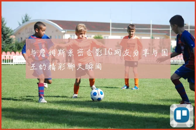 与詹姆斯亲密合影IG网友分享与国王的精彩聊天瞬间