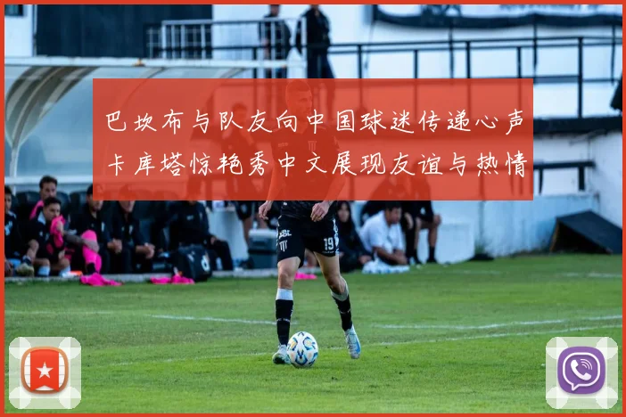 巴坎布与队友向中国球迷传递心声卡库塔惊艳秀中文展现友谊与热情