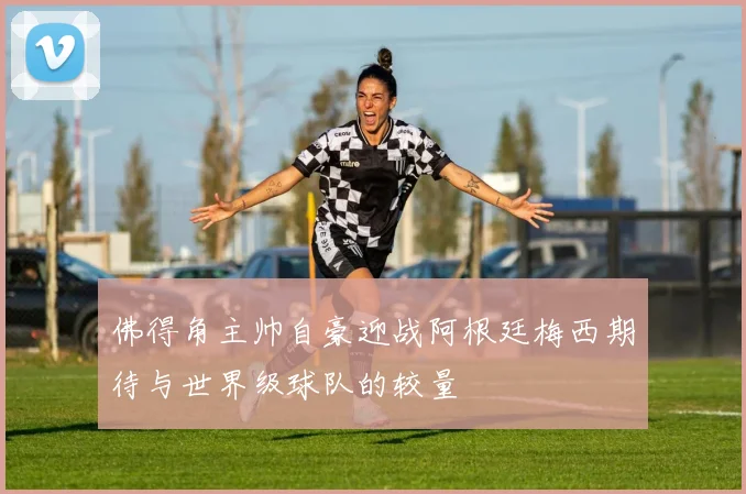 佛得角主帅自豪迎战阿根廷梅西期待与世界级球队的较量