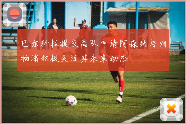 巴尔科拉提交离队申请阿森纳与利物浦积极关注其未来动态