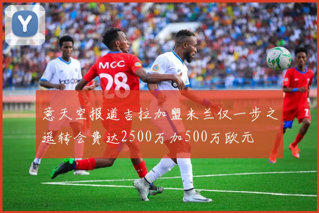 意天空报道吉拉加盟米兰仅一步之遥转会费达2500万加500万欧元