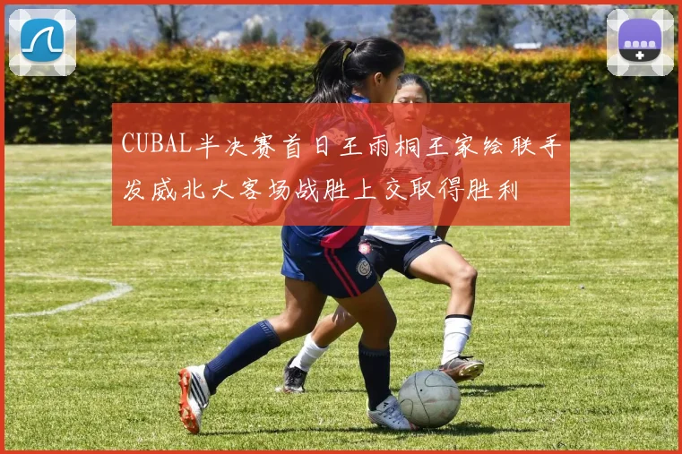 CUBAL半决赛首日王雨桐王家绘联手发威北大客场战胜上交取得胜利